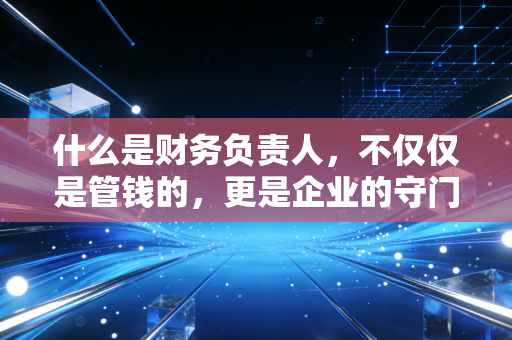 什么是财务负责人,不仅仅是管钱的,更是企业的守门员与导航仪