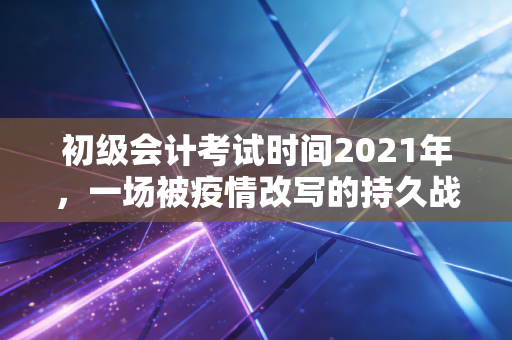 初级会计考试时间2021年,一场被疫情改写的持久战,那些年我们熬过的夜与泪