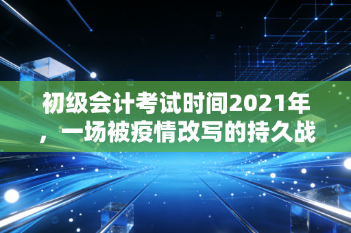初级会计考试时间2021年，一场被疫情改写的持久战，那些年我们熬过的夜与泪