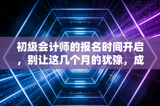 初级会计师的报名时间开启,别让这几个月的犹豫,成为你未来十年的遗憾