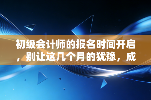 初级会计师的报名时间开启,别让这几个月的犹豫,成为你未来十年的遗憾