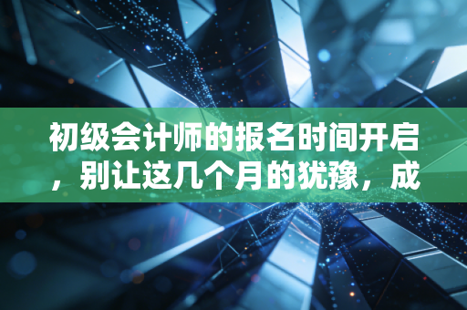 初级会计师的报名时间开启，别让这几个月的犹豫，成为你未来十年的遗憾
