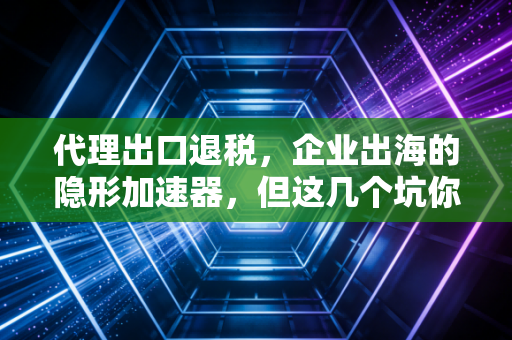代理出口退税,企业出海的隐形加速器,但这几个坑你千万别踩