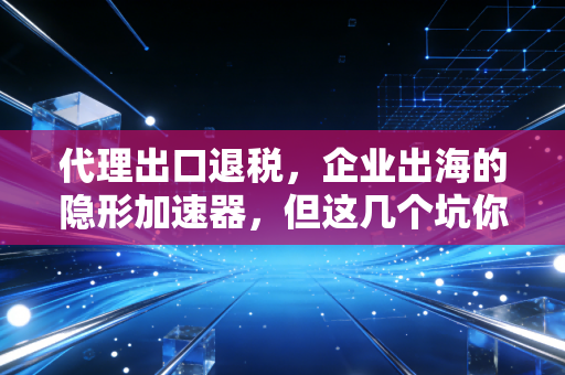 代理出口退税,企业出海的隐形加速器,但这几个坑你千万别踩