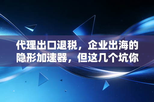代理出口退税，企业出海的隐形加速器，但这几个坑你千万别踩