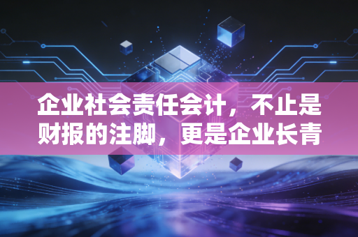 企业社会责任会计,不止是财报的注脚,更是企业长青的通行证