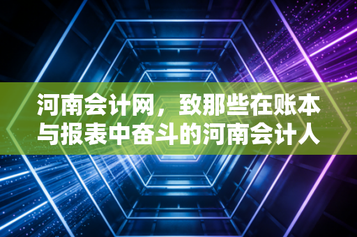 河南会计网，致那些在账本与报表中奋斗的河南会计人——从考证到实务的突围之路