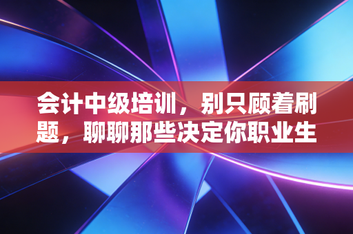 会计中级培训，别只顾着刷题，聊聊那些决定你职业生涯走向的潜规则与真实感悟