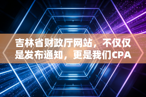 吉林省财政厅网站，不仅仅是发布通知，更是我们CPA人职业生涯的隐形灯塔