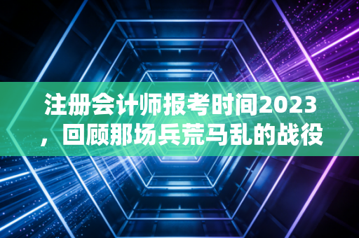 注册会计师报考时间2023，回顾那场兵荒马乱的战役，给后来者的血泪启示