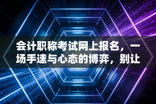 会计职称考试网上报名,一场手速与心态的博弈,别让这些坑毁了你的考证路