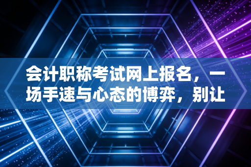 会计职称考试网上报名,一场手速与心态的博弈,别让这些坑毁了你的考证路