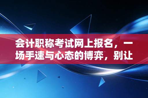 会计职称考试网上报名，一场手速与心态的博弈，别让这些坑毁了你的考证路