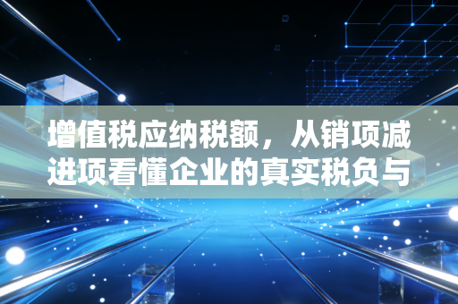 增值税应纳税额,从销项减进项看懂企业的真实税负与现金流