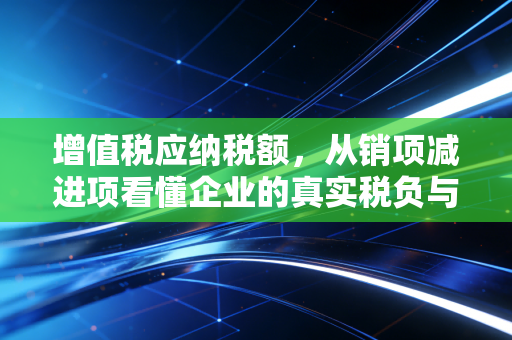 增值税应纳税额，从销项减进项看懂企业的真实税负与现金流