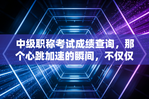 中级职称考试成绩查询,那个心跳加速的瞬间,不仅仅是分数的数字游戏