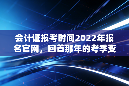 会计证报考时间2022年报名官网，回首那年的考季变迁与会计人的进阶之路