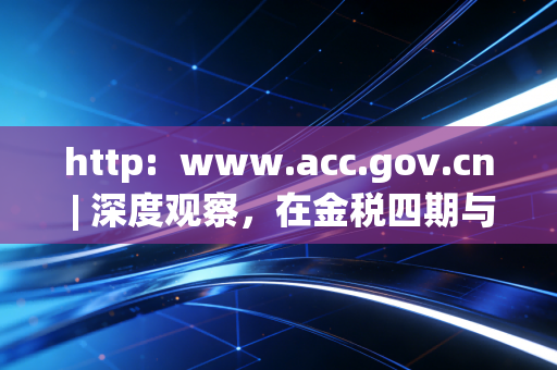 http: www.acc.gov.cn | 深度观察,在金税四期与AI浪潮下,注会人的职业焦虑与自我救赎