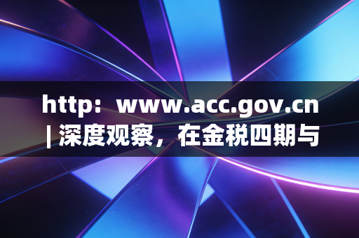 http: www.acc.gov.cn | 深度观察,在金税四期与AI浪潮下,注会人的职业焦虑与自我救赎