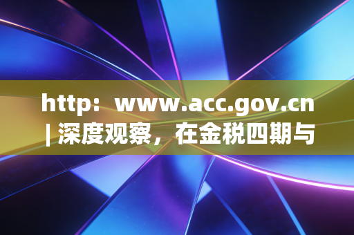 http:  www.acc.gov.cn | 深度观察，在金税四期与AI浪潮下，注会人的职业焦虑与自我救赎