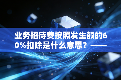 业务招待费按照发生额的60%扣除是什么意思?——深度解析企业税务合规中的双刃剑效应