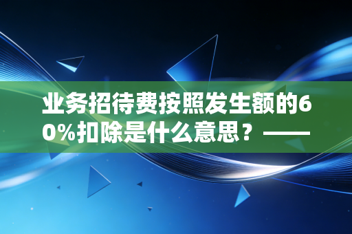 业务招待费按照发生额的60%扣除是什么意思？——深度解析企业税务合规中的双刃剑效应
