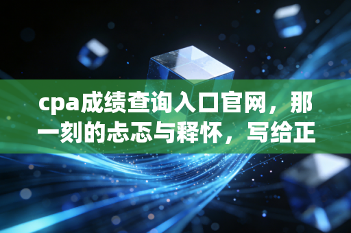 cpa成绩查询入口官网,那一刻的忐忑与释怀,写给正在等待成绩的你