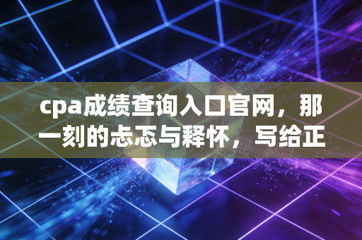 cpa成绩查询入口官网，那一刻的忐忑与释怀，写给正在等待成绩的你