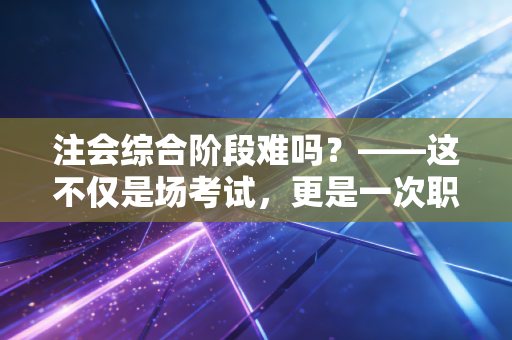 注会综合阶段难吗？——这不仅是场考试，更是一次职业思维的重塑