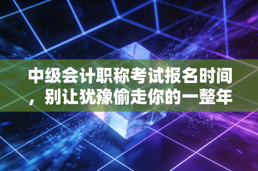 中级会计职称考试报名时间,别让犹豫偷走你的一整年——致那些在报名窗口徘徊的会计人
