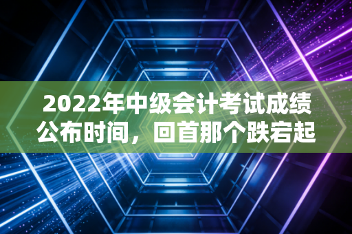 2022年中级会计考试成绩公布时间，回首那个跌宕起伏的10月20日，我们究竟在期待什么？