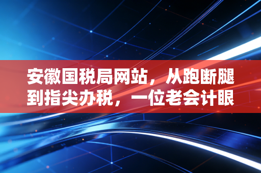 安徽国税局网站,从跑断腿到指尖办税,一位老会计眼中的数字化税务变迁与实战心得