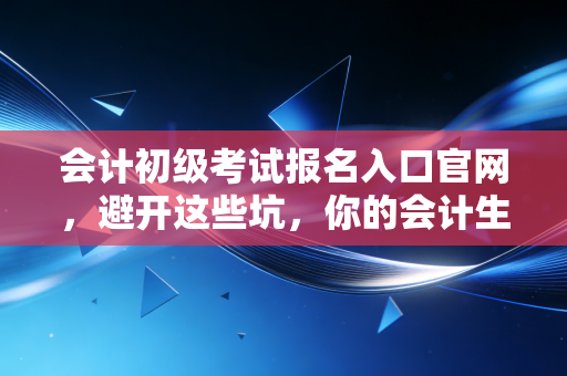 会计初级考试报名入口官网,避开这些坑,你的会计生涯第一步才算走稳