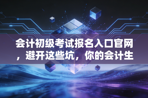 会计初级考试报名入口官网，避开这些坑，你的会计生涯第一步才算走稳
