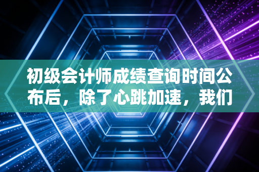初级会计师成绩查询时间公布后，除了心跳加速，我们该如何面对那张成绩单？