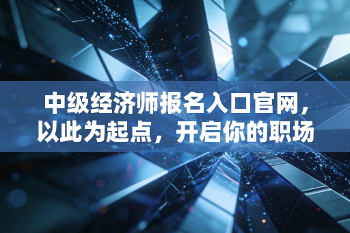 中级经济师报名入口官网，以此为起点，开启你的职场进阶之路
