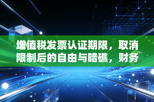 增值税发票认证期限,取消限制后的自由与暗礁,财务人必须看懂的生存法则