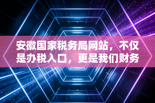 安徽国家税务局网站,不仅是办税入口,更是我们财务人的数字战友