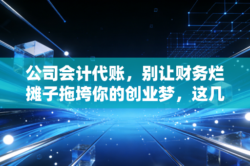 公司会计代账,别让财务烂摊子拖垮你的创业梦,这几点老会计想跟你掏心窝子说