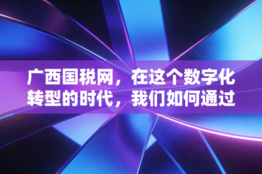 广西国税网,在这个数字化转型的时代,我们如何通过税务官网读懂企业的生死线
