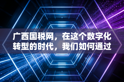 广西国税网，在这个数字化转型的时代，我们如何通过税务官网读懂企业的生死线