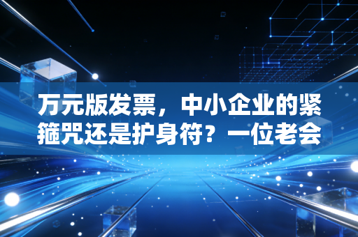 万元版发票,中小企业的紧箍咒还是护身符?一位老会计的真心话