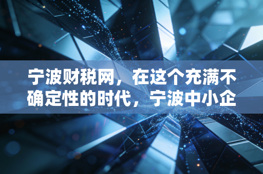 宁波财税网,在这个充满不确定性的时代,宁波中小企业如何守住钱袋子?——一个注会老兵的肺腑之言