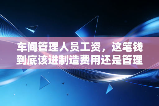 车间管理人员工资,这笔钱到底该进制造费用还是管理费用?——一位注会老兵的深度复盘