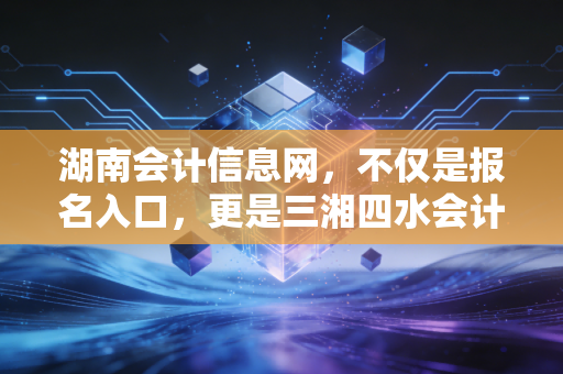 湖南会计信息网,不仅是报名入口,更是三湘四水会计人的职业灯塔