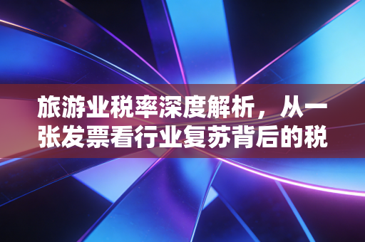 旅游业税率深度解析,从一张发票看行业复苏背后的税务逻辑与生存智慧
