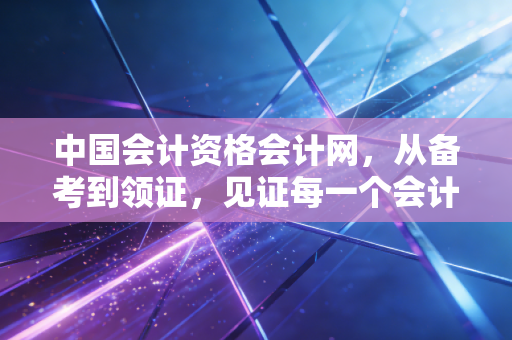 详细阅读:中国会计资格会计网,从备考到领证,见证每一个会计人的奋斗与蜕变 中国会计资格会计网,从备考到领证,见证每一个会计人的奋斗与蜕变