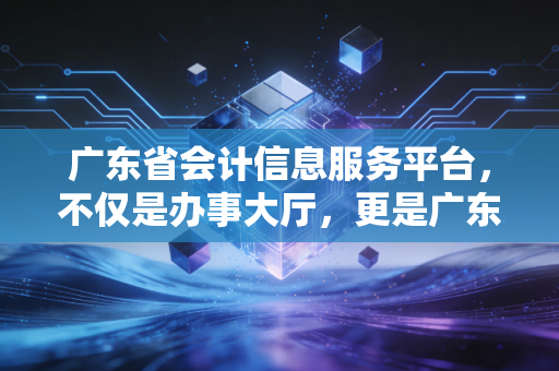 广东省会计信息服务平台,不仅是办事大厅,更是广东会计人的数字生存图鉴