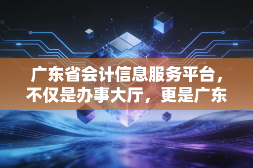 广东省会计信息服务平台,不仅是办事大厅,更是广东会计人的数字生存图鉴