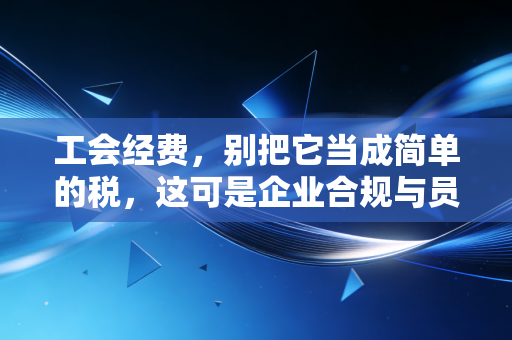 工会经费,别把它当成简单的税,这可是企业合规与员工福利的微妙博弈